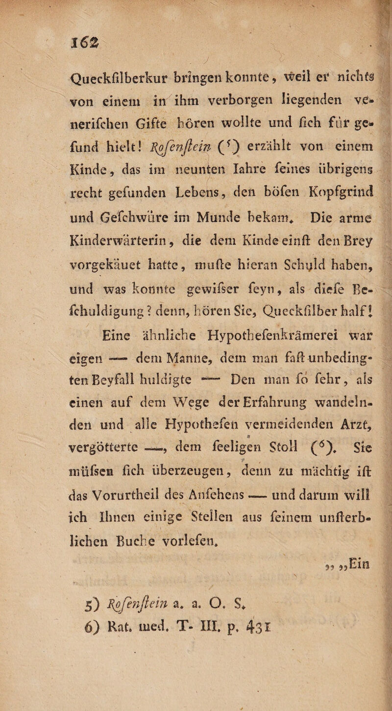 Queckfilberkur bringen konnte, weil er nichts von einem in ihm verborgen liegenden ve- nerifchen Gifte hören wollte und fich für ge» fund hielt! Rofenflein (*) erzählt von einem Kinde, das im neunten Xahre feines übrigens recht gefunden Lebens, den böfen Kopfgrind und Gefchwiire im Munde bekam* Die arme Kinderwärterin, die dem Kinde einft den Brey vorgekäuet hatte, müde hieran Sehyld haben, und was konnte gewifser feyn, als diefe Bc- fchuldigung ? denn, hören Sie, Queckfilber half 1 Eine ähnliche Hypothefenkrämerei war eigen —— dem Manne, dem man faff unbeding¬ ten Beyfall huldigte Den man fö fehr, als einen auf dem Wege der Erfahrung wandeln¬ den und alle Hypothefen vermeidenden Arzt, * vergötterte —, dem feeligen Stoll (ö). Sie müfsen fich überzeugen, denn zu mächtig ifi: das Vorurtheil des Anfehens — und darum will ich Ihnen einige Steilen aus feinem unfierb¬ lichen Buche vorlefen. „ „Ein 5) Rofinßein a. a. O. S. 6) Rat. med, T- III. p, 431