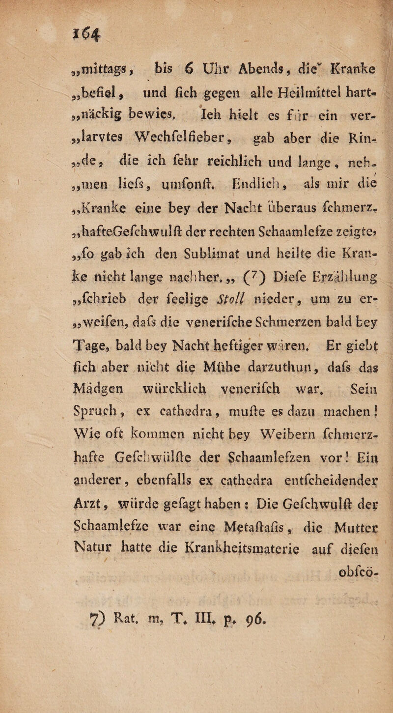 i(54 „mittags, bis 6 Uhr Abends, die Kranke „befiel * und fich gegen alle Heilmittel hart¬ näckig bewies, Ieh hielt cs für ein ver- „larvtes Wechfelfieber, gab aber die Rin- „de, die ich fehr reichlich und lanse, neh- w ! „inen liefs, umfonft. Endlich, als mir die „Kranke eine bey der Nacht überaus fchmerz. ,,hafteGefch w u 1 fi: der rechten Schaamlefze zeigte» „fo gab ich den Sublimat und heilte die Kran¬ ke nicht lange nachher. „ (7) Diefe Erzählung „fchrieb der feelige Stoll nieder, um zu er- „weifen, dafs die venerifche Schmerzen bald bey Tage, bald bey Nacht heftiger wären. Er giebt fich aber nicht die Mühe darzuthun, dafs das Mädgcn wiircklich venerifch war. Sein Spruch, ex cathedra, mufte es dazu machen ! Wie oft kommen nicht bey Weibern fchmerz- hafte Gefchwiilfie der Schaamlefzen vor! Ein anderer, ebenfalls ex cathedra entfcheidender Arzt, würde gefagt haben ; Die Gefchwulfi: der Schaamlefze war eine Metaftafis, die Mutter Natur hatte die Krankheitsmaterie auf diefeti obfcö-