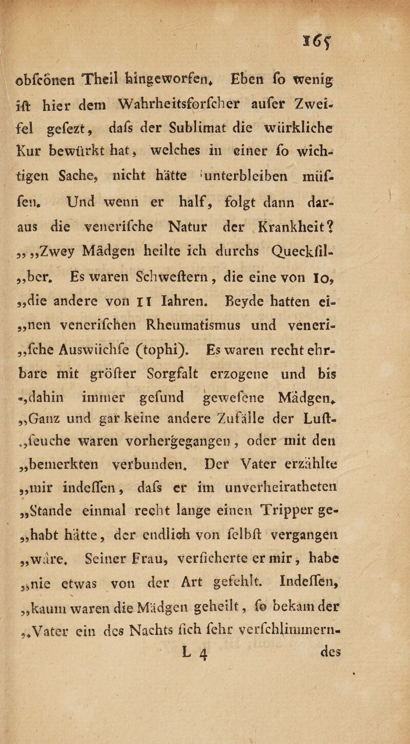 , l6f obfconen Theil hingeworfen* Eben fo wenig ift hier dem Wahrheitsforfcher aufer Zwei¬ fel gefezt, dafs der Sublimat die würkliche Kur bewürkt hat, welches in einer fo wich¬ tigen Sache, nicht hätte ‘unterbleiben miif- fen. Und wenn er half, folgt dann dar¬ aus die venerifche Natur der Krankheit? „ „Zwey Mädgen heilte ich durchs Queckül- „ber. Es waren Schweftern , die eine von Io» „die andere von II Iahren. Beyde hatten ei« „nen venerifchen Rheumatismus und veneri- „fche Auswiichfe (tophi). Es waren recht ehr¬ bare mit größer Sorgfalt erzogene und bis «,dahin immer gefund gewefene Mädgen* „Ganz und gar keine andere Zufälle der Luß- 4,leuche waren vorhergegangen, oder mit den „bemerkten verbunden. Der Vater erzählte „mir indefien, dafs er im unverheirateten „Stande einmal recht lange einen Tripper ge- „habt hätte, der endlich von felbft vergangen „wäre. Seiner Frau, verficherte er mir, habe „nie etwas von der Art gefehlt. Indelfen, „kaum waren die Mädgen geheilt, fo bekam der „Vater ein des Nachts lieh fenr verfchlimmern-