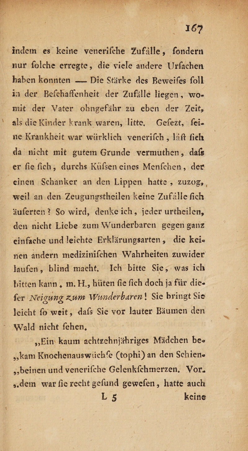 i6y indem es keine vencrifche Zufälle, fondern nur folche erregte, die viele andere Urfachen haben konnten — Die Stärke des Beweifes foll in der Befchaffenheit der Zufälle liegen, wo¬ mit der Vater öhngefahr zu eben der Zeit, als die Kinder krank waren, litte. Gefezt, fei¬ ne Krankheit war wurklieh venerifch , läft fich da nicht mit gutem Grunde vermuthen, dafs er fie fich, durchs Küfsen eines Menfchen, der einen Schanker an den Lippen hatte , zuzog, weil an den Zeugungstheilen keine Zufälle fich auferten? So wird, denkeich, jeder urtheilen, den nicht Liebe zum Wunderbaren gegen ganz einfache und leichte Erklärungsarten , die kei* nen andern medizinifchen Wahrheiten zuwider laufen, blind macht. Ich bitte Sie, was ich bitten kann * m. R, hüten fie fich doch ja für die* fer Neigung zjum Wunderbaren! Sie bringt Sie leicht fo weit, dafs Sie vor lauter Bäumen den Wald nicht fehen. „Ein kaum achtzehnjähriges Mädchen be® „kam Knochenauswiichre (tophi)an den Schien® „beinen und venerifche Gelenkfehmerzen. Vor- 5.dem war fie recht gefund gewefen, hatte auch L 5 keine