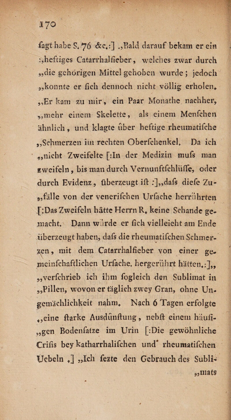 i7o fagt habe 5, 76 &c*:] „Bald darauf bekam er ein heftiges Catarrhalfieber, welches zwar durch „die gehörigen Mittel gehoben wurde; jedoch 3,konnte er ficli dennoch nicht völlig erholen*. „Er kam zu mir, ein Paar Monathe nachher, „mehr einem Skelette, als einem Menfchen ähnlich, und klagte über heftige rheumatifche „Schmerzen im rechten Oberfchenkel, Da ich „nicht Zweifelte [:In der Medizin mufs man Eweifeln, bis man durch Vernunftfchliiffe, oder durch Evidenz, überzeugt iß: :]„dafs diefe Zu¬ gsfälle von der venerifchen Urfache herrührten * / [;Das Zweifeln hätte Herrn R* keine Schande ge¬ macht, Dann wirde er (ich vielleicht am Ende überzeugt haben, dafs die rheumatifchen Schmer¬ len, mit dem Catarrhalfieber von einer ge- meinfchaftlichen Urfache. hergerührt hätten*:],, „verfchrieb ich ihm fogleich den Sublimat in „Pillen, wovon er täglich zw^ey Gran, ohne Un- geinäehlichkeit nahm* Nach 6 Tagen erfolgte „eine ftarke Ausdünftung, nebft einem häufi- „gen Bodenfatze im Urin [:Die gewöhnliche Crifis bey katharrhaliichen und* rheumatifchen Uebeln *] „Ich fezte den Gebrauch des Subli- „mat§