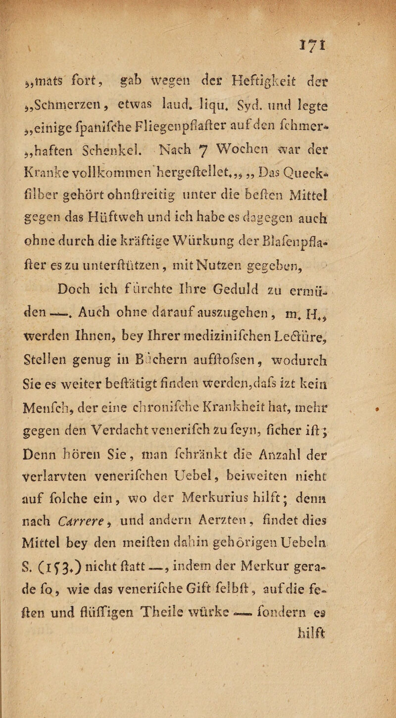 iyt 5,inats fort, gab wegen der Heftigkeit der 5,Schmerzen, etwas laud. liqu. Syd. und legte ^einige fpaüifrhe Fliegenpfiafter auf den fchmer* *,haften Schenkel. Nach 7 Wochen war der Kranke vollkommen hergeftellet,, „ Das Queck* filber gehört ohnßreitig unter die heften Mittel gegen das Hüftweh und ich habe es dagegen auch ohne durch die kräftige Wiirkung der Blafenpia- ßer es zu unterßützen, mit Nutzen gegeben, Doch ich f drehte Ihre Geduld zu ermü¬ den —. Auch ohne darauf auszugehen , werden Ihnen, bey Ihrer medizinifchen LeöVöre, Stellen genug in Bachern aufftofsen, wodurch Sie es weiter betätigt finden werden,dafs izt kein Menfch, der eine chronifche Krankheit hat, mehr gegen den Verdacht venerifch zu feyn, ficher iß ; Denn hören Sie, man fchränkt die Anzahl der Verlarvten venerifchen Uebel, beiweiten nicht auf folche ein, wo der Merkurius hilft; denn nach Cdrrere, und andern Aerzten , findet dies Mittel bey den meiften dahin gehörigen liebeln S. (if 30 nicht ftatt —, indem der Merkur gera¬ de fo, wie das venerifche Gift felbft, auf die fe¬ ilen und fliiffigen Theile würke — fondern es hilft