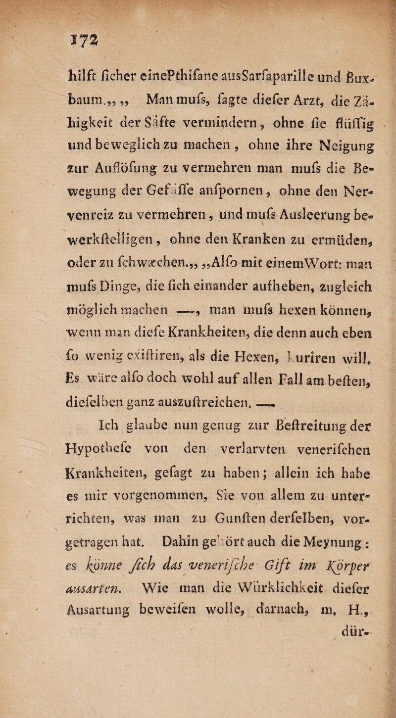 17» hilft ficher einePthifane ausSarfapariile und ßux- baum.„„ Man mufs, fagte diefer Arzt, die Zä¬ higkeit der Säfte vermindern, ohne fte fliiiTig und beweglich zu machen, ohne ihre Neigung zur Auflöfung zu vermehren man muß die Be¬ wegung der Gef iiTe anfpornen , ohne den Ner¬ venreiz zu vermehren, und muß Ausleerung be- werkftelligen , ohne den Kranken zu ermüden, oder zu fchwacchen.,, „Alfo mit einemWort: man mufs Dinge, die fleh einander auf heben, zugleich möglich machen —man mufs hexen können, wenn man diefe Krankheiten, die denn auch eben fo wenig exiftiren, als die Hexen, kuriren will. Es wäre alfo doch wohl auf allen Fall am heften, diefelben ganz auszuftreichen. — Ich glaube nun genug zur Bestreitung der Hypothefe von den verlarvten venerifchen Krankheiten, gefagt zu haben; allein ich habe es mir vorgenommen, Sie von allem zu unter¬ richten, was man zu Gunften derfelben, vor¬ getragen hat. Dahin gehört auch die Meynung: es könne ficb das venerifebe Gift im forper aus arten. Wie man die Wirklichkeit diefer Ausartung beweifen wolle, darnach, m, H., diir- 4