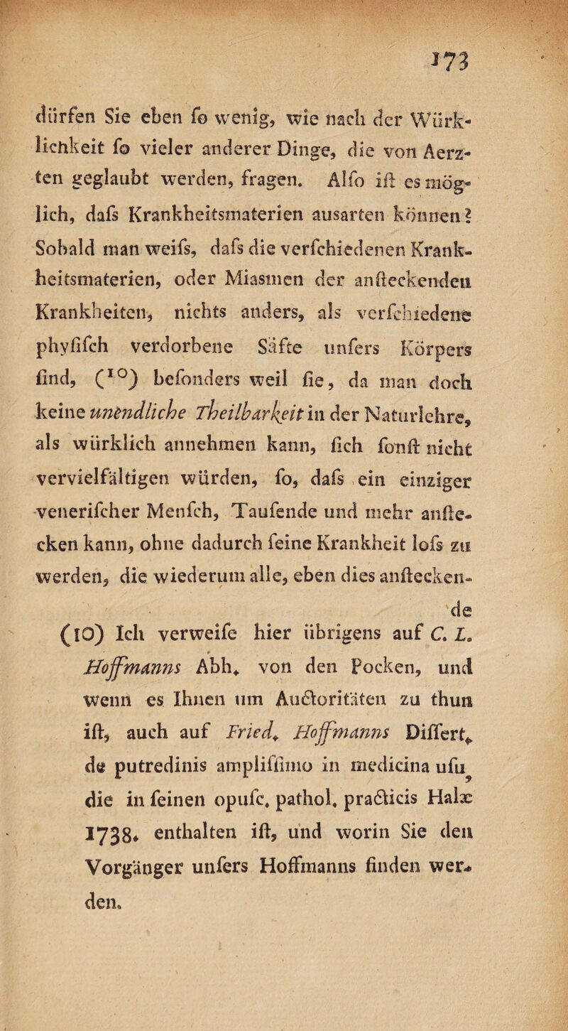 *73 fH dürfen Sie eben fo wenig, wie nach der Wirk¬ lichkeit fo vieler anderer Dinge, die von Aerz- ten geglaubt werden, fragen. Alfo ift es mög¬ lich, dafs Krankheitsmaterien ausarten können? Sobald man weifs, dafs die verfchiedenen Krank¬ heitsmaterien, oder Miasmen der an (leckenden Krankheiten, nichts anders, als verfchiedene phyfifch verdorbene Safte unfers Körpers find, (IO) befonders weil fie, da man doch keine un^diiche Theilharkeit in der Naturlehre, als wiirklich annehmen kann, (ich fonft nicht vervielfältigen würden, fo, dafs ein einziger venerifcher Menfch, Taufende und mehr anfle¬ cken kann, ohne dadurch feine Krankheit lofs zu werden, die wiederum alle, eben dies anftecken- de (10) Ich verweife hier übrigens auf C. L. Hoffmanns Abh, von den Pocken, und wenn es Ihnen um Autoritäten zu thun ift, auch auf Fried, Hoffmanns Diflerf* de putredinis ampliffimo in medicina ufu? die in feinen opufc, pathol, pra&icis Halx 1738» enthalten ift, und worin Sie den Vorgänger unfers Hoftmanns finden wer¬ den.