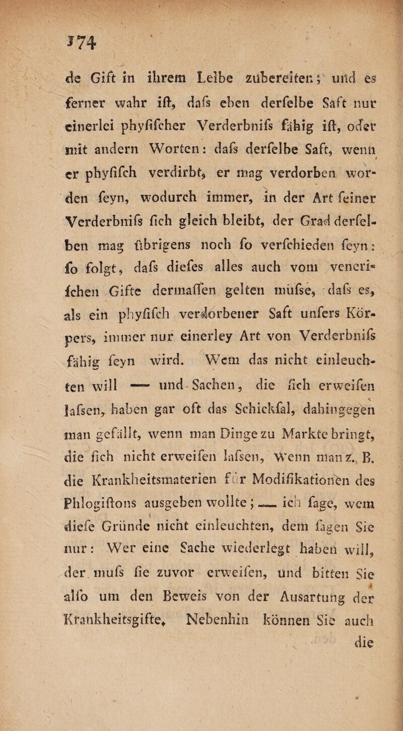 *74 de Gift in ihrem Leibe zühereiten; und es ferner wahr ift, dafs eben derfelbe Saft nur einerlei phyfifcher Verderbnifs fähig ift, oder mit andern Worten: dafs derfelbe Saft, wenn * er phyfifch verdirbt, er mag verdorben wor¬ den feyn, wodurch immer, in der Art feiner Verderbnifs fich gleich bleibt, der Grad derfel- ben mag übrigens noch fo verfchieden feyn: fo folgt, dafs diefes alles auch vom veneri¬ schen Gifte dermaßen gelten niüfse, dafs es, als ein phyfifch verdorbener Saft unfers Kör¬ pers, immer nur einerley Art von Verderbnifs fällig feyn wird. Wem das nicht einleuch¬ ten will —- und Sachen, die lieh erweifen iafsen, haben gar oft das Schichfal, dahingegen man gefällt, wenn man Dinge zu Markte bringt, die fich nicht erweifen Iafsen, Wenn mauz. R. die Krankheitsmaterien für Modifikationen des PhJogiflons ausgeben wollte; ich fage, wem \ diefe Gründe nicht einleuchten, dem lagen Sie nur: Wer eine Sache wiederlegt haben will, der mufs fie zuvor erweifen, und bitten Sie <* alfo um den Beweis von der Ausartung der Krankheitsgifte, Nebenhin können Sie auch die