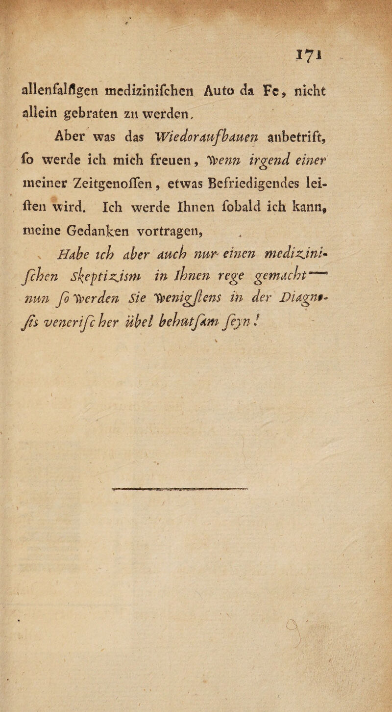 allenfalflgen mcdizinifchen Auto da Fc, nicht allein gebraten zu werden, Aber was das Wie dor auf bauen anbetrift, fo werde ich mich freuen, Trenn irgend einer meiner ZeitgenolTen, etwas Befriedigendes lei- ften wird. Ich werde Ihnen fobald ich kann» meine Gedanken vortragen, Habe ich aber auch nur■ einen medizjni- feb en sl^eptizjsm in ihnen rege gemacht nun fo Werden Sie irenigßens in der Diagnt- ßs venerifc her übel behütfam fejn !