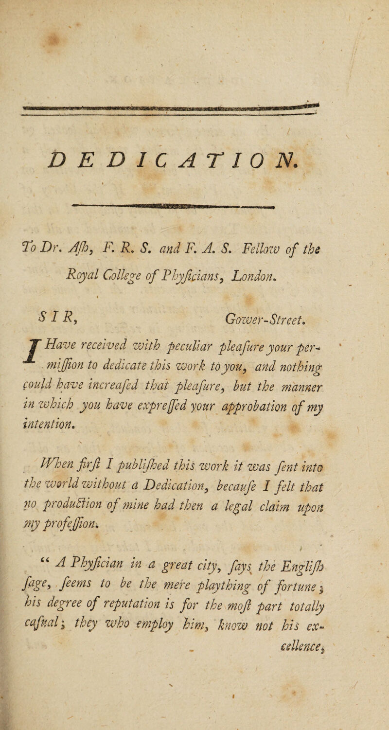 ( DEDICATION. To Dr. djh, F. R. S. and F. A. S. Fellow of the Royal College of Rhyficians, London. i $ I R9 Gower-Street. 7* Have received with peculiar pleafure your per- mijjion to dedicate this work to you, and nothing could have increafed that pleafure, but the manner in which you have exprejfed your approbation of my intention. When firjl I publifloed this work it was fent into the world without a Dedication, becaufe I felt that no production of mine had then a legal claim upon my profejjion* ' . • * “ A Phyfician in a great city, faysx the Englijh fage> feems to be the mere plaything of fortune $ his degree of reputation is for the mofi part totally cafual; they who employ him, know not his ex¬ cellencei