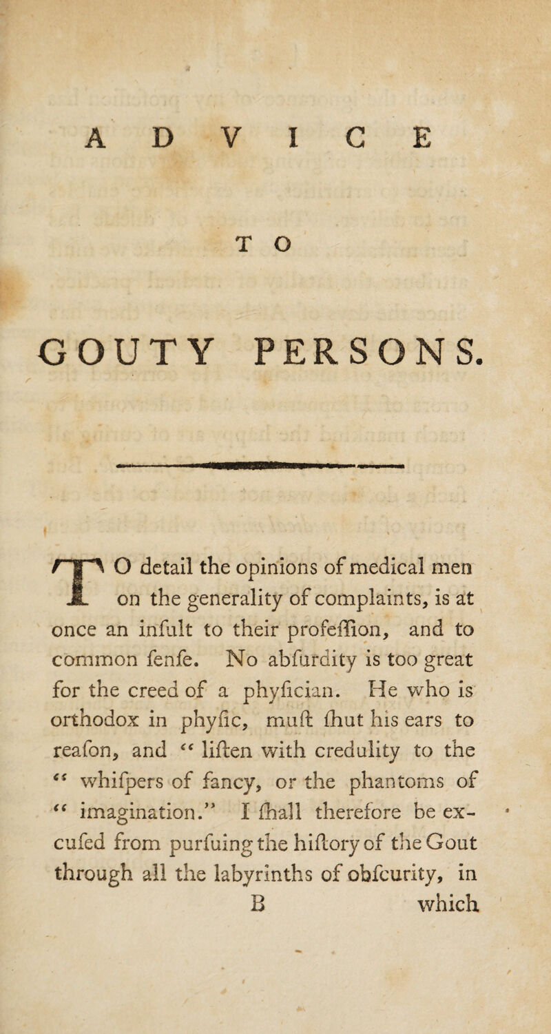 ADVICE T O GOUTY PERSONS. O detail the opinions of medical men JL on the generality of complaints, is at once an infult to their profeffion, and to common fenfe. No abfurdity is too great for the creed of a phyfician. He who is orthodox in phytic, mu ft fhut his ears to reafon, and “ liften with credulity to the “ whifpers of fancy, or the phantoms of <c imagination.” I (hall therefore be ex- cufed from purfuingthe hiftory of the Gout through all the labyrinths of obfcurity, in B which $