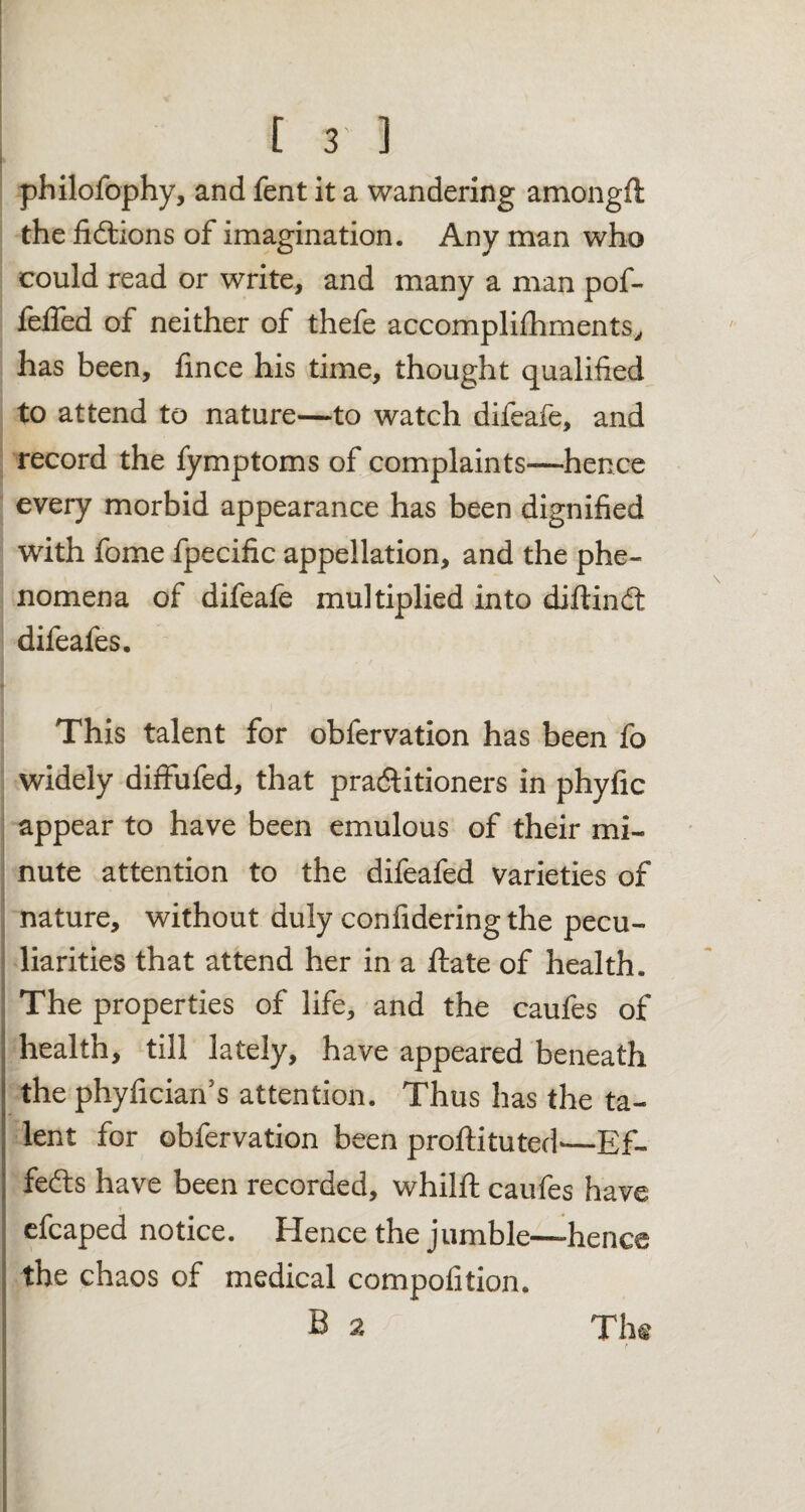 philofophy, and Tent it a wandering amongft the fidtions of imagination. Any man who could read or write, and many a man pof- felfed of neither of thefe accompliihments, has been, fince his time, thought qualified to attend to nature—to watch difeafe, and record the fymptoms of complaints—hence every morbid appearance has been dignified with fome fpecific appellation, and the phe¬ nomena of difeale multiplied into diftindt difeafes. This talent for obfervation has been fo widely diffufed, that pradtitioners in phyfic appear to have been emulous of their mi¬ nute attention to the difeafed varieties of nature, without duly confidering the pecu¬ liarities that attend her in a ftate of health. The properties of life, and the caufes of health, till lately, have appeared beneath the phyfician’s attention. Thus has the ta¬ lent for obfervation been proftituted'—Ef- fedts have been recorded, whilft caufes have efeaped notice. Hence the jumble—hence the chaos of medical compofition. B 2 The