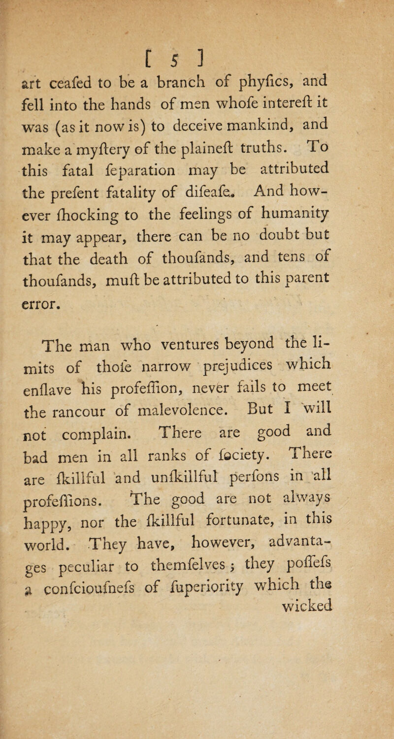 art ceafed to be a branch of phyfics, and fell into the hands of men whofe intereft it was (as it now is) to deceive mankind, and make a my ftery of the plaineft truths. To this fatal feparation may be attributed the prefent fatality of difeafe. And how¬ ever fhocking to the feelings of humanity it may appear, there can be no doubt but that the death of thoufands, and tens of thoufands, muft be attributed to this parent error. The man who ventures beyond the li¬ mits of thofe narrow prejudices which enflave his profeffion, never fails to meet the rancour of malevolence. But I will not complain. There are good and bad men in all ranks of feciety. There are fkillful and unfkillful perfons in all profefiions. The good are not always happy, nor the fkillful fortunate, in this world. They have, however, advanta¬ ges peculiar to themfelves; they poffefs a confcioufnefs of fuperiority which the wicked