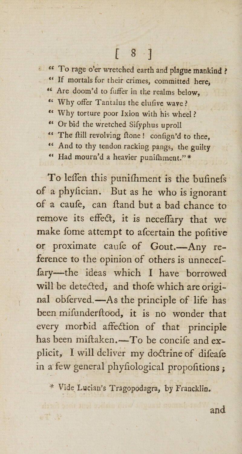 \ [ 8 ] €C To rage o’er wretched earth and plague mankind ? “ If mortals for their crimes, committed here, 46 Are doom’d to fuffer in the realms below. Why offer Tantalus the elnlive wave ? “ Why torture poor Ixion with his wheel ? “ Or bid the wretched Sifyphus uproll “ The ftill revolving ftone ! confign’d to thee, “ And to thy tendon racking pangs, the guilty “ Had mourn’d a heavier punifhment.”* To leflen this punifhment is the bulinefs of a phyfician, But as he who is ignorant of a caufe, can ftand but a bad chance to remove its effect, it is neceflary that we make feme attempt to afeertain the pofitive or proximate caufe of Gout.—Any re- ference to the opinion of others is unnecef- fary—the ideas which I have borrowed will be detected, and thofe which are origi¬ nal obferved.—As the principle of life has been mifunderftood, it is no wonder that every morbid affeftion of that principle has been miftaken.—To be concife and ex¬ plicit, I will deliver my dodtrine of difeafe in a few general phyfiological proportions; % Vide Lucian’s Tragopodagra, by Francklin, and