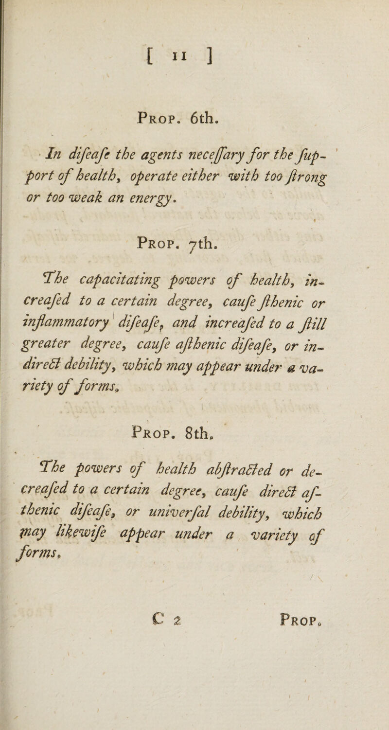 Prop. 6th. In difeafe the agents necefary for the fup~ port of healthy operate either with too flrong or too weak an energy. ; ' * \ « Prop. 7th. 'The capacitating powers of healthy in- creafed to a certain degree, caufe fhenic or inflammatory ' difeafe? and increafed to a flill greater degree, caufe aflhenic difeafe, or in¬ direct debility, which may appear under a va¬ riety of forms„ Prop. 8the « The powers of health abftraCted or de¬ er eafed to a certain degree, caufe dire Cl afl themc difeafey or umverfal debility, which Pi ay hkewife appear under a variety cf forms,