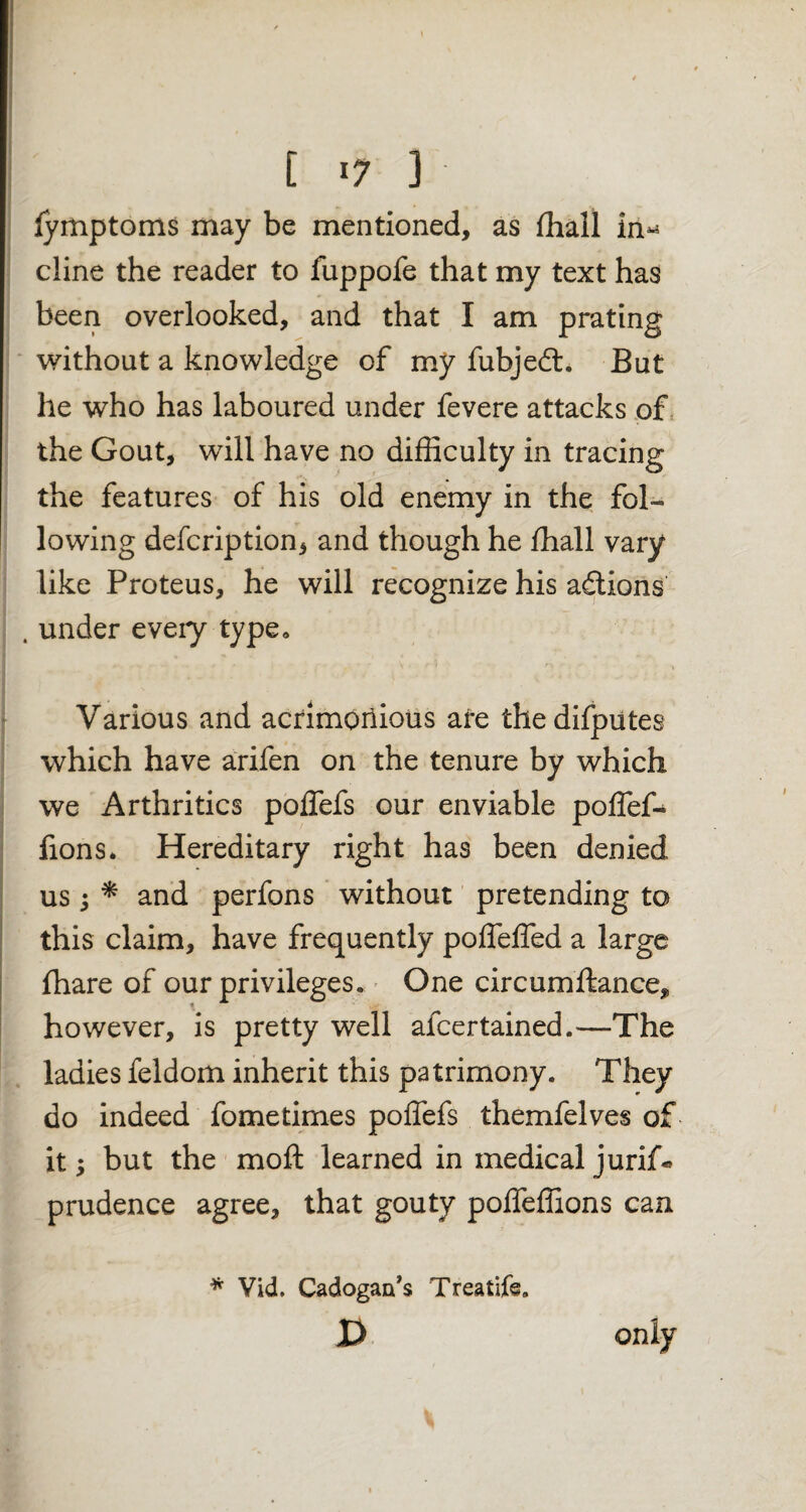 iymptoms may be mentioned, as ffiall in^ cline the reader to fuppofe that my text has been overlooked, and that I am prating without a knowledge of my fubjed. But he who has laboured under fevere attacks of the Gout, will have no difficulty in tracing the features of his old enemy in the fol¬ lowing defcription, and though he ffiall vary like Proteus, he will recognize his addons . under every type* Various and acrimonious are thedifputes which have arifen on the tenure by which we Arthritics poffefs our enviable poffef- fions. Hereditary right has been denied us 3 * and perfons without pretending to this claim, have frequently poffeffed a large fhare of our privileges. One circumftance, however, is pretty well afcertained.—The ladies feldom inherit this patrimony. They do indeed fometimes poffefs themfelves of it 5 but the moft learned in medical jurif* prudence agree, that gouty poffeffions can * Vid. Cadogaa’s Treatife. D only