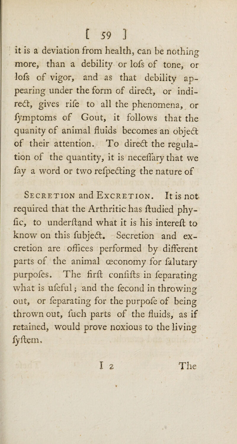 it is a deviation from health, can be nothing more, than a debility or lofs of tone, or lofs of vigor, and as that debility ap¬ pearing under the form of diredt, or indi¬ rect, gives rife to all the phenomena, or fymptoms of Gout, it follows that the quanity of animal fluids becomes an object of their attention. To direct the regula¬ tion of the quantity, it is necefiary that we fay a word or two refpedting the nature of • Secretion and Excretion. It is not required that the Arthritic has ftudied phy- flc, to underftand what it is his interefl: to know on this fubjedt* Secretion and ex¬ cretion are offices performed by different parts of the animal Geconomy for falutary purpofes. The firft coniifts in feparating what is ufcful; and the fecond in throwing out, or feparating for the purpofe of being thrown out, fuch parts of the fluids, as if retained, would prove noxious to the living fyftem. The