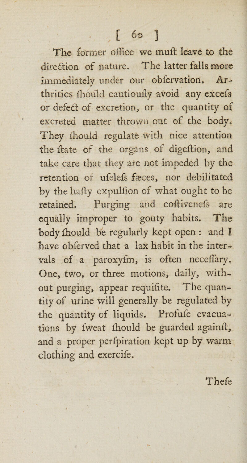 . { 6° ] The former office we muft leave to the direction of nature. The latter falls more immediately under our obfervation. Ar- thritics ffiould cautioufiy avoid any excefs or defect of excretion, or the quantity of excreted matter thrown out of the body. They ffiould regulate with nice attention the ftate of the organs of digeftion, and take care that they are not impeded by the retention of ufelefs feces, nor debilitated by the hafty expullion of what ought to be retained. Purging and coftivenefs are equally improper to gouty habits. The body ffiould be regularly kept open : and I have obferved that a lax habit in the inter¬ vals of a paroxyfm, is often neceffary. One, two, or three motions, daily, with¬ out purging, appear requifite. The quan¬ tity of urine will generally be regulated by the quantity of liquids. Profufe evacua¬ tions by fweat ffiould be guarded againfc, and a proper perfpiration kept up by warm clothing and exercife. Thefe