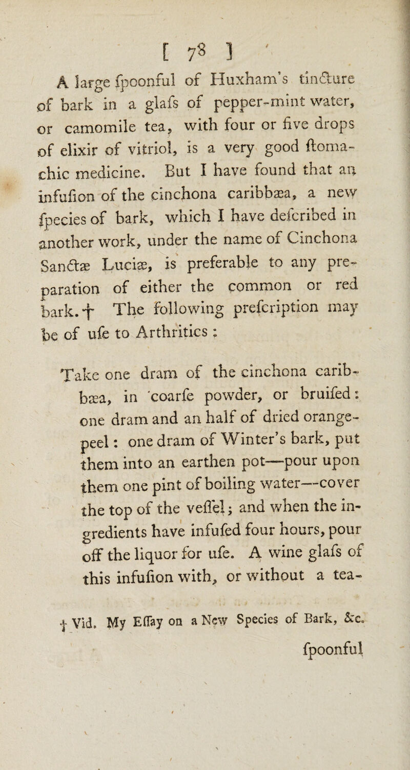 [ 7« ] ' A large fpoonful of Huxham’s tin&ure of bark in a glafs of pepper-mint water, or camomile tea, with four or five drops of elixir of vitriol, is a very good ftoma- chic medicine. But I have found that an infufion of the cinchona caribbtea, a new fpecies of bark, which I have defcribed in another work, under the name of Cinchona Sandtee Lucias, is preferable to any pre¬ paration of either the common or red bark, -p The following prefcription may be of ufe to Arthritics : Take one dram of the cinchona carib- btea, in coarfe powder, or bruifed: one dram and an half of dried orange- peel : one dram of Winter’s bark, put them into an earthen pot—pour upon them one pint of boiling water—cover the top of the veffel; and when the in¬ gredients have infufed four hours, pour off the liquor for ufe. A wine glafs of this infufion with, or without a tea- | Vid. My Eflay on a New Species of Bark, See. fpoonful