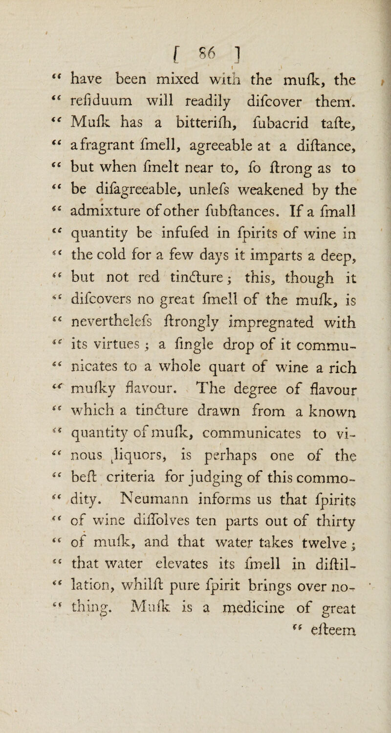 f S6 ] ( <f have been mixed with the mufk, the “ refiduum will readily difcover them. “ Mufk has a bitterifh, fubacrid tafle, “ a fragrant fmell, agreeable at a diftance, “ but when fmelt near to, fo ftrong as to “ be difagreeable, unlefs weakened by the admixture of other fubftances. If a fmall “ quantity be infufed in fpirits of wine in the cold for a few days it imparts a deep, “ but not red tinfture; this, though it difcovers no great fmell of the mufk, is C€ neverthelefs ftrongly impregnated with ** its virtues ; a Angle drop of it commu- “ nicates to a whole quart of wine a rich “ mufky flavour. The degree of flavour 4:5 which a tin ft ure drawn from a known quantity of mufk, communicates to vi- nous Jiquors, is perhaps one of the “ bell criteria for judging of this commo- dity. Neumann informs us that fpirits of wine diiTolves ten parts out of thirty “ of mufk, and that water takes twelve; £C that water elevates its fmell in difiil- “ lation, whilft pure fpirit brings over no-  thing. Mufk is a medicine of great f( elteem