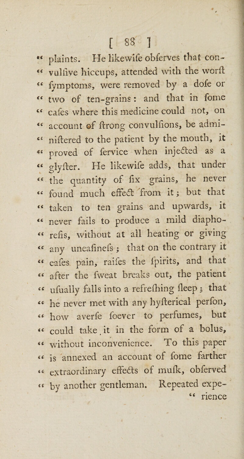 plaints. Fie likewife obferves that con- Vulfive hiccups, attended with the word fymptoms, were removed by a dofe or two of ten-grains: and that in feme cafes where this medicine could not, on account of ftrong convulfions, be admi- niftered to the patient by the mouth, it proved of fervice when injedted as a glyfter. Fie likewife adds, that unoer the quantity of fix grains, he never found much efFedt from it; but that taken to ten grains and upwards, it never fails to produce a mild diapho- refis, without at all heating or giving any uneafmefs ; that on the contrary it eafes pain, raifes the fpirits, and that after the fweat breaks out, the patient ufually falls into a refrefhing deep 3 that he never met with any hyfterical perfon, how averfe foever to perfumes, but could take (it in the form of a bolus, without inconvenience. To this paper is annexed an account of fome farther extraordinary effects of mufk, obferved by another gentleman. Repeated expe- 4 4 rience