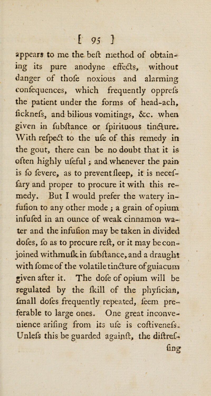 appears to me the beft method of obtain* ing its pure anodyne effeds, without danger of thofe noxious and alarming confequences, which frequently opprefs the patient under the forms of head-ach, ficknefs, and bilious vomitings, &c. when given in fubftance or fpirituous tindure* With refped to the ufe of this remedy in the gout, there can be no doubt that it is often highly ufeful ; and whenever the pain is fo fevere, as to prevent fleep, it is necel- fary and proper to procure it with this re¬ medy. But I would prefer the watery in- fufion to any other mode ; a grain of opium infufed in an ounce of weak cinnamon wa¬ ter and the infufion may be taken in divided dofes, fo as to procure reft, or it may be con¬ joined withmufkin fubftance,and a draught with fome of the volatile tindure of guiacum given after it. The dofe of opium will be Fegulated by the fkill of the phyfician, fmall dofes frequently repeated, leem pre¬ ferable to large ones. One great inconve¬ nience arifing from its ufe is coftivenefs* Unlefs this be guarded againft, the diftref- fing