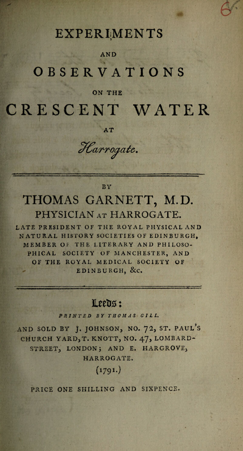 EXPERIMENTS AND OBSERVATIONS ON THE CRESCENT WATER AT BY THOMAS GARNETT, M.D. PHYSICIAN at HARROGATE. LATE PRESIDENT OF THE ROYAL PHYSICAL AND NATURAL HISTORY SOCIETIES OF EDINBURGH, MEMBER Of THE LITERARY AND PHILOSO¬ PHICAL SOCIETY OF MANCHESTER, AND OF THE ROYAL MEDICAL SOCIETY OF EDINBURGH, &C. ILeetis ♦ ♦ PRINTED BY THOMAS GILL. AND SOLD BY J, JOHNSON, NO. 72, ST. PAUL’S CHURCH YARDjT. KNOTT, NO. 47, LOMBARD- STREET, LONDON; AND E. HARGROVE, HARROGATE. (‘791-) PRICE ONE SHILLING AND SIXPENCE.