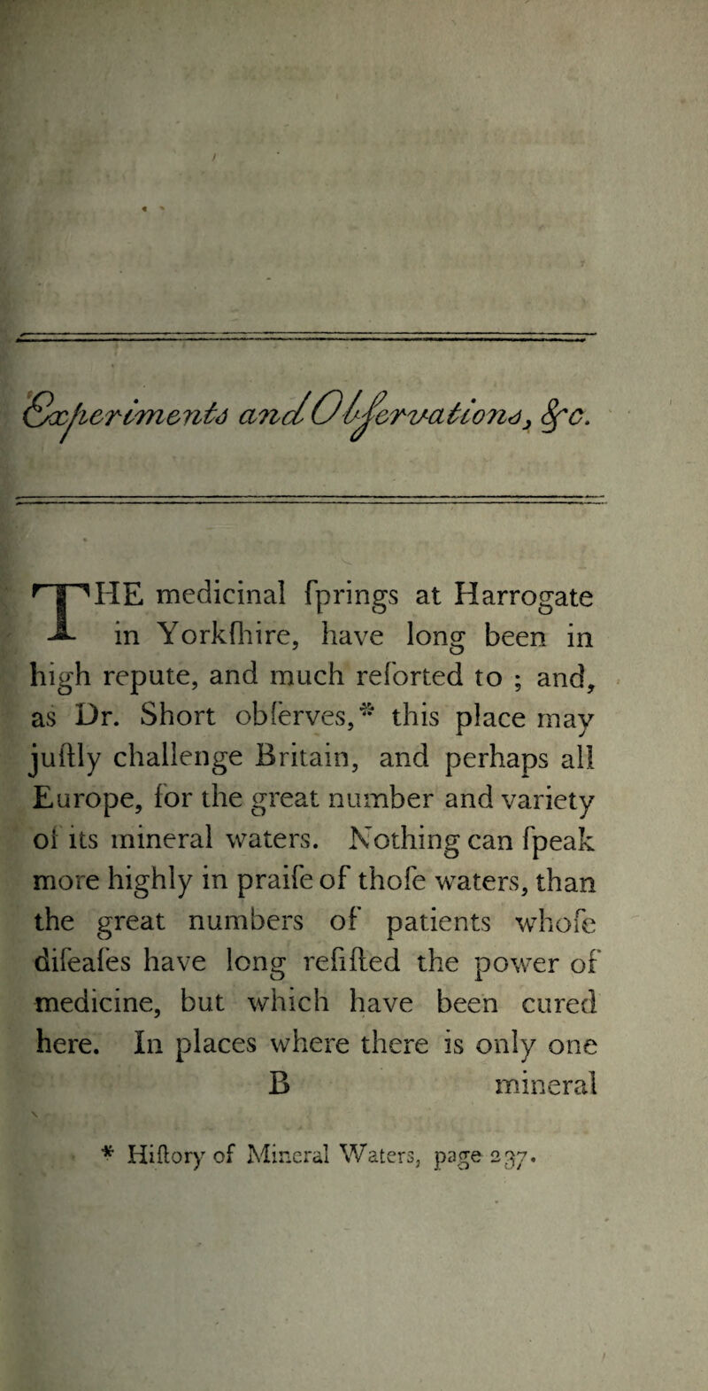 / Socji&rim&ntd a?id06J?crv-aiio7i<ii Sfc. r | MIE medicinal fprings at Harrogate -3- in Yorkfhire, have long been in high repute, and much reforted to ; and, as Dr. Short oblerves,* this place may juftly challenge Britain, and perhaps all Europe, for the great number and variety oi its mineral waters. Nothing can fpeak more highly in praifeof thofe waters, than the great numbers of patients whofe difeafes have long refilled the power of medicine, but which have been cured here. In places where there is only one B mineral * Hiftoiy of Mineral Waters, page 237.