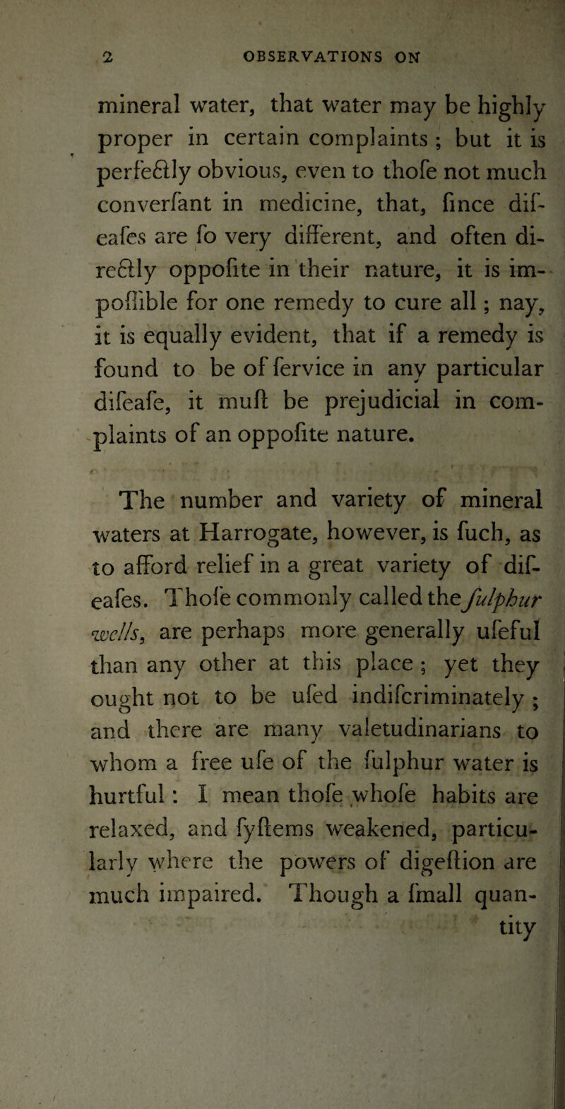 mineral water, that water may be highly proper in certain complaints ; but it is perfe&ly obvious, even to thofe not much converfant in medicine, that, fince dif- eafes are fo very different, and often di¬ re £11 y oppofite in their nature, it is im- poffible for one remedy to cure all; nay, it is equally evident, that if a remedy is found to be of fervice in any particular difeafe, it muff be prejudicial in com¬ plaints of an oppofite nature. The number and variety of mineral waters at Harrogate, however, is fuch, as to afford relief in a great variety of dif- eafes. Thofe commonly called thefulphur wells, are perhaps more generally ufeful than any other at this place ; yet they - ought not to be ufed indiferiminately ; and there are many valetudinarians to whom a free ufe of the fulphur water is hurtful: I mean thofe whole habits are relaxed, and fyftems weakened, particu¬ larly where the powers of digeltion are much impaired. Though a fmall quan¬ tity