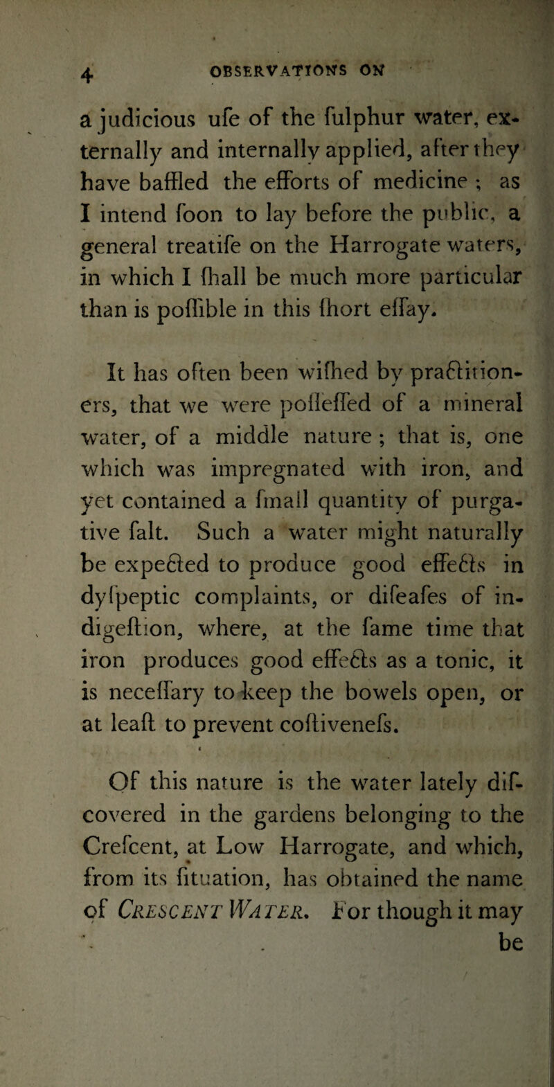 a judicious ufe of the fulphur water, ex¬ ternally and internally applied, after they have baffled the efforts of medicine ; as I intend foon to lay before the public, a general treatife on the Harrogate waters, in which I {hall be much more particular than is poflible in this fhort effay. It has often been wifhed by practition¬ ers, that we were pofleffed of a mineral water, of a middle nature ; that is, one which was impregnated with iron, and yet contained a fmail quantity of purga¬ tive fait. Such a water might naturally be expefied to produce good effeChs in dyipeptic complaints, or difeafes of in- digeflion, where, at the fame time that iron produces good effects as a tonic, it is neceffary to keep the bowels open, or at leafl to prevent coftivenefs. < Of this nature is the water lately dif- covered in the gardens belonging to the Crefcent, at Low Harrogate, and which, from its fituation, has obtained the name of Crescent Wa ter. f or though it may be