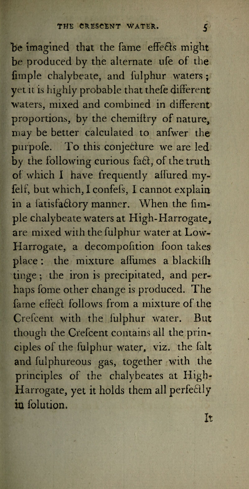 be imagined that the fame effe&s might be produced by the alternate ufe of the Ample chalybeate, and fulphur waters; yet it is highly probable that thefe different waters, mixed and combined in different proportion^, by the chemiffry of nature* may be better calculated to anfwer the purpofe. To this conje&ure we are led by the following curious faft, of the truth or which I have frequently allured my- feir, but which, I confefs, I cannot explain in a fatisfafilory manner. When the Am¬ ple chalybeate waters at High-Harrogate, are mixed with the fulphur water at Low- Harrogate, a decompofition foon takes place: the mixture alfumes a blackilh tinge; the iron is precipitated, and per¬ haps fome other change is produced. The fame effect follows from a mixture of the Crefcent with the fulphur water. But though the Crefcent contains all the prin¬ ciples of the fulphur water, viz. the fait and fuiphureous gas, together with the principles of the chalybeates at High- Harrogate, yet it holds them all perfeflly in folution. It