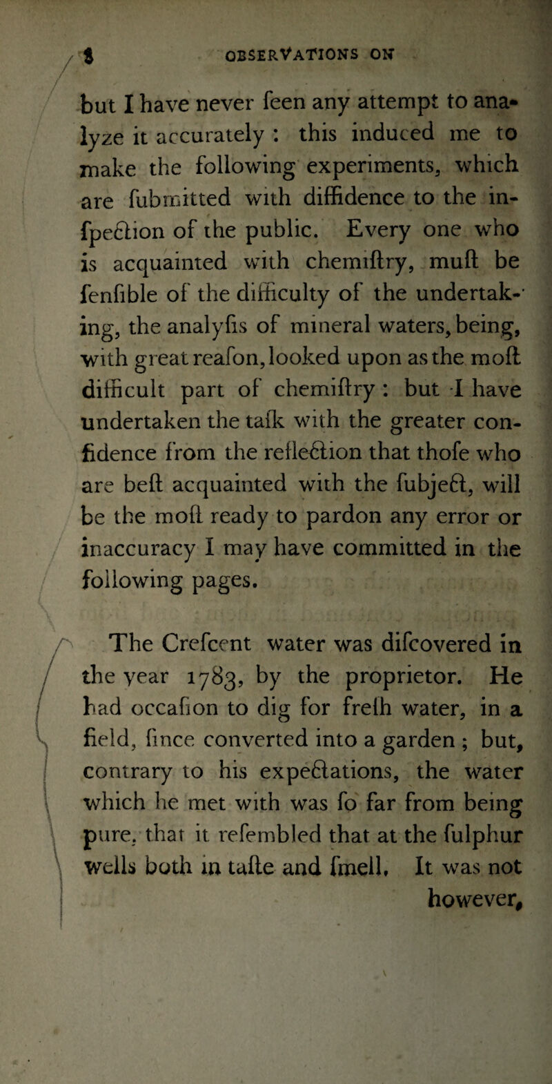 /* but I have never feen any attempt to ana- lyze it accurately : this induced me to make the following experiments, which are fubmitted with diffidence to the in- fpeftion of the public. Every one who is acquainted with chemiftry, muft be fenfible of the difficulty of the undertak-' ing, the analylis of mineral waters, being, with great reafon, looked upon as the mofl difficult part of chemiftry : but I have undertaken the talk with the greater con¬ fidence from the reftediion that thofe who are beft acquainted with the fubjeft, will be the moft ready to pardon any error or inaccuracy I may have committed in the following pages. The Crefcent water was difcovered in the year 1783, by the proprietor. He had occafion to dig for freih water, in a field, fince converted into a garden ; but, contrary to his expeflations, the water which he met with was fo far from being pure, that it refembled that at the fulphur wells both in tafte and fmell. It was not however.