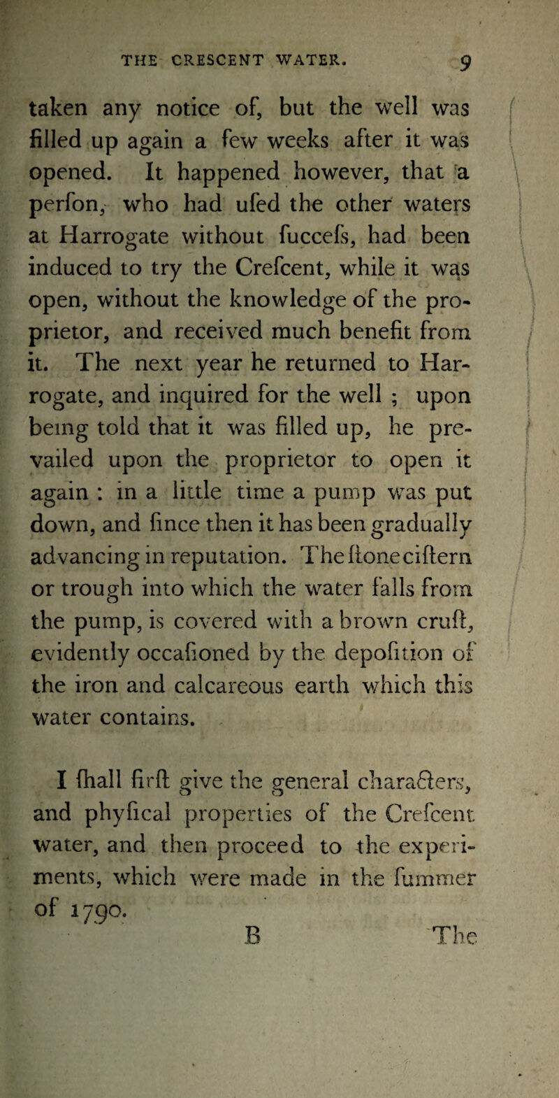 taken any notice of, but the well was filled up again a few weeks after it was opened. It happened however, that a perfon, who had ufed the other waters at Harrogate without fuccefs, had been induced to try the Crefcent, while it was open, without the knowledge of the pro¬ prietor, and received much benefit from it. The next year he returned to Har¬ rogate, and inquired for the well ; upon being told that it was filled up, he pre¬ vailed upon the proprietor to open it again : in a little time a pump was put down, and fince then it has been gradually advancing in reputation. The Rone ciftem or trough into which the water falls from the pump, is covered with a brown cruft, evidently occafioned by the depofition of the iron and calcareous earth which this water contains. I fhall firft give the general characters, and phyfical properties of the Crefcent water, and then proceed to the experi¬ ments, which were made in the fummer of 1790. B