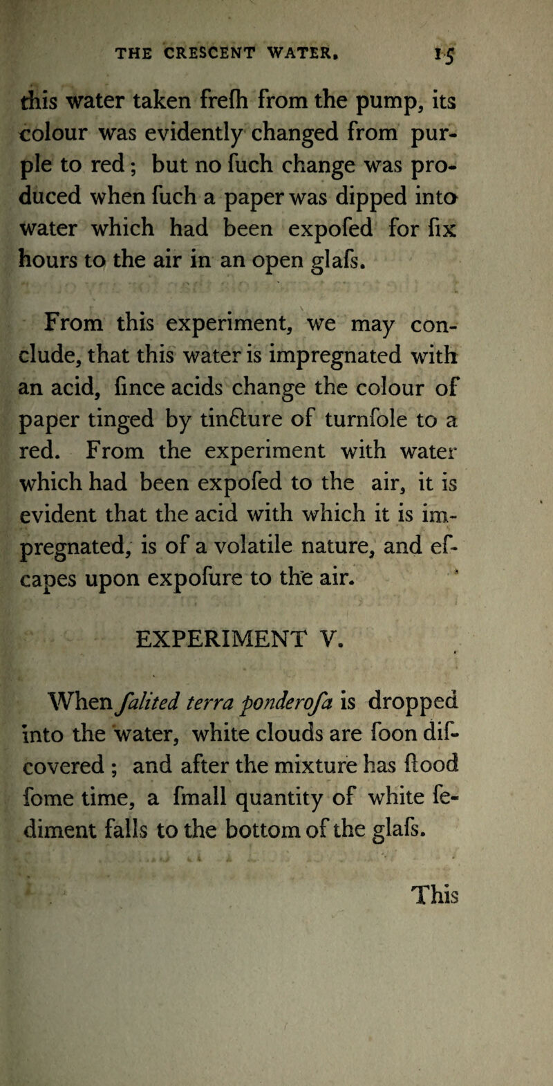 this water taken frefli from the pump, its colour was evidently changed from pur¬ ple to red; but no fuch change was pro¬ duced when fuch a paper was dipped into water which had been expofed for fix hours to the air in an open glafs. *• I , | > . . ■ r ■» From this experiment, we may con¬ clude, that this water is impregnated with an acid, fince acids change the colour of paper tinged by tinflure of turnfole to a red. From the experiment with water which had been expofed to the air, it is evident that the acid with which it is im¬ pregnated, is of a volatile nature, and ef- capes upon expofure to the air. EXPERIMENT V. * When falited terra ponderofa is dropped into the water, white clouds are foon dis¬ covered ; and after the mixture has Rood fome time, a fmall quantity of white fe- diment falls to the bottom of the glafs. This