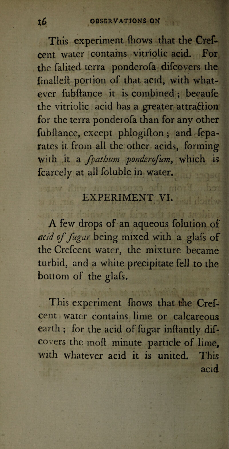 This experiment (hows that the Cref- cent water contains vitriolic acid. For the falited terra ponderofa difcovers the fmalleft portion of that acid, with what¬ ever fubftance it is combined ; becaufe the vitriolic acid has a greater attraftion for the terra pondei ofa than for any other fubltance, except phlogifton; and fepa- rates it from all the other acids, forming with it a fpathum ponder ofum, which is fcarcely at all foluble in water, EXPERIMENT VL • « r * »t • •* f « • , 1 ) S i * -\* ' ' A v V r-* _ A few drops of an aqueous folution of acid of fugar being mixed with a glafs of the Crefcent water, the mixture became turbid, and a white precipitate fell to the bottom of the glafs. , • - * . m \ t -•; . • : This experiment (hows that the Cref¬ cent water contains lime or calcareous earth ; for the acid of fugar inftantly dif¬ covers the molt minute particle of lime, with whatever acid it is united. This acid