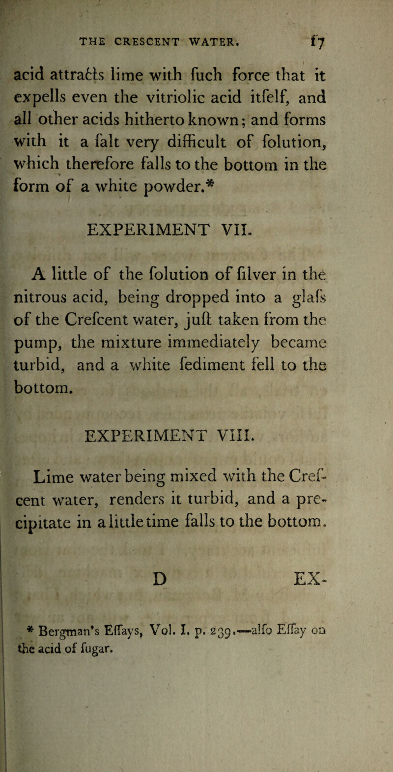 acid attra£Is lime with fuch force that it expells even the vitriolic acid itfelf, and all other acids hitherto known; and forms with it a fait very difficult of folution, which therefore falls to the bottom in the * % form of a white powder.* EXPERIMENT VIE A little of the folution of filver in the nitrous acid, being dropped into a glafs of the Crefcent water, juft taken from the pump, the mixture immediately became turbid, and a white fediment fell to the bottom. EXPERIMENT VIII. Lime water being mixed with the Cref¬ cent water, renders it turbid, and a pre¬ cipitate in a little time falls to the bottom. , . . v ... D EX- * Bergman’s Efiays, Vol. I. p. 239.—alfo EfTay on the acid of fugar.