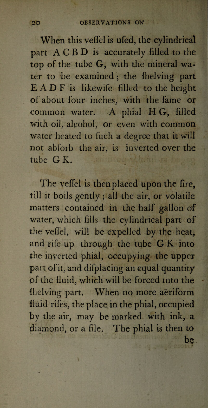 When this veflel is ufed, the cylindrical part ACBD is accurately filled to the top of the tube G, with the mineral wa¬ ter to be examined ; the (helving part E A D F is likewife filled to the height of about four inches, with the fame or common water. A phial H G, filled with oil, alcohol, or even with common water heated to fuch a degree that it will not abforb the air, is inverted over the tube GK, The-veflel' is then placed upon the fire, till it boils gently; all the air, or volatile matters contained in the half gallon of water, which fills the cylindrical part of the veflel, will be expelled by the heat, and rife up through the tube G K into the inverted phial, occupying the upper part of it, and difplacing an equal quantity of the fluid, which will be forced into the {helving part. When no more aeriform fluid rifes, the place in the phial, occupied by the air, may be marked with ink, a diamond, or a file. The phial is then to be