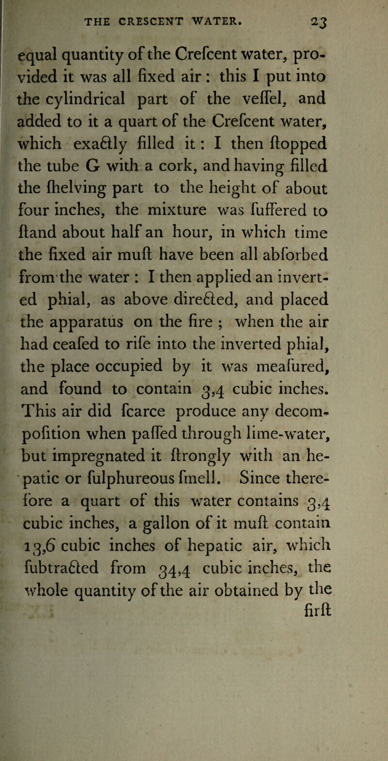 equal quantity of the Crefcent water, pro¬ vided it was all fixed air : this I put into the cylindrical part of the veffel, and added to it a quart of the Crefcent water, which exa&ly filled it: I then flopped the tube G with a cork, and having filled the (helving part to the height of about four inches, the mixture was fuffered to hand about half an hour, in which time the fixed air mull have been all abforbed from the water : I then applied an invert¬ ed phial, as above direfted, and placed the apparatus on the fire ; when the air had ceafed to rife into the inverted phial, the place occupied by it was meafured, and found to contain 3,4 cubic inches. This air did fcarce produce any decom- pofition when paffed through lime-water, but impregnated it flrongly with an he¬ patic or fulphureous finell. Since there¬ fore a quart of this water contains 3,4 cubic inches, a gallon of it mu ft contain 13,6 cubic inches of hepatic air, which fubtrafted from 34,4 cubic inches, the whole quantity of the air obtained by the firft