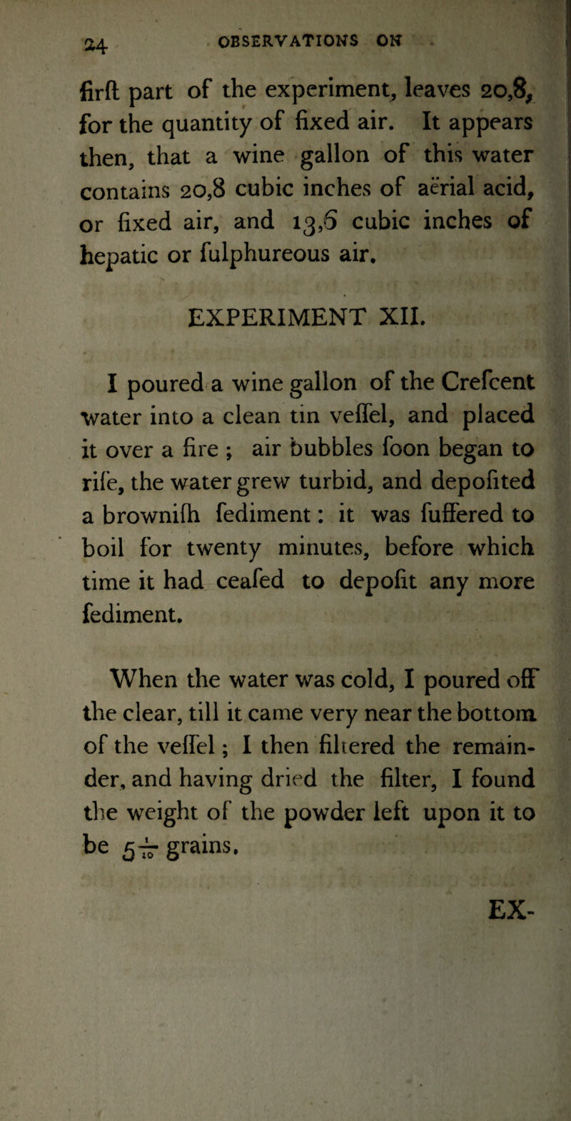 firft part of the experiment, leaves 20,8, for the quantity of fixed air. It appears then, that a wine gallon of this water contains 20,8 cubic inches of aerial acid, or fixed air, and 13,6 cubic inches of hepatic or fulphureous air. EXPERIMENT XII. I poured a wine gallon of the Crefcent water into a clean tin veffel, and placed it over a fire ; air bubbles foon began to rife, the water grew turbid, and depofited a brownifh fediment: it was fuffered to <■ 1 boil for twenty minutes, before which time it had ceafed to depofit any more fediment. When the water was cold, I poured off the clear, till it came very near the bottom of the veffel; I then filtered the remain¬ der, and having dried the filter, I found the weight of the powder left upon it to be 5tt grains. EX-