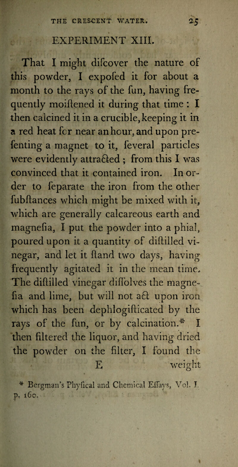 EXPERIMENT XIII. That I might difcover the nature of this powder, I expofed it for about a month to the rays of the fun, having fre¬ quently moiftened it during that time : I then calcined it in a crucible, keeping it in a red heat fcr near an hour, and upon pre- fenting a magnet to it, feveral particles were evidently attrafted ; from this I was convinced that it contained iron. In or¬ der to feparate the iron from the other fubftances which might be mixed with it, which are generally calcareous earth and magnefia, I put the powder into a phial, poured upon it a quantity of diftilled vi¬ negar, and let it (land two days, having frequently agitated it in the mean time. The diftilled vinegar diflolves the magne¬ fia and lime, but will not aft upon iron which has been dephlogifticated by the rays of the fun, or by calcination.* I then filtered the liquor, and having dried the powder on the filter, I found the E weight * Bergman's Phyfical and Chemical Effays, Vo!. I p. 160. «