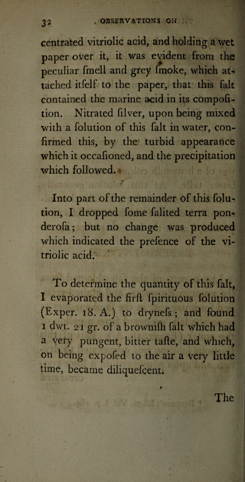 centrated vitriolic acid, and holding a wet paper over it, it was evident from the peculiar fmell and grey fmoke, which at¬ tached itfelf to the paper, that this fait contained the marine acid in its compofi- tion. Nitrated filver, upon being mixed with a folution of this fait in water, con¬ firmed this, by the turbid appearance which it occafioned, and the precipitation which followed. *c i < Into part of the remainder of this folu¬ tion, I dropped fome falited terra pon- derofa; but no change was produced which indicated the prefence of the vi¬ triolic acid. To determine the quantity of this fait, I evaporated the firfl fpirituous folution (Exper. 18. A.) to drynefs ; and found 1 dwt. 21 gr. of a brownilh fait which had a very pungent, bitter tafte, and which, on being expofed to the air a very little time, became diliqueicent. The