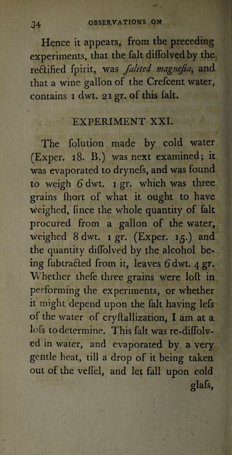 Hence it appears, from the preceding experiments, that the fait diffolved by the rectified fpirit, was fahted magnefia, and that a wine gallon of the Crefcent water, contains 1 dwt. 21 gr. of this fait. EXPERIMENT XXI. The folution made by cold water (Exper. 18. B.) was next examined; it was evaporated to drynefs, and was found to weigh 6 dwt. 1 gr. which was three grains fhort of what it ought to have weighed, fince the whole quantity of fait procured from a gallon of the water, weighed 8 dwt. 1 gr. (Exper. 15.) and the quantity diffolved by the alcohol be¬ ing fubtrafled from it, leaves 6 dwt. 4 gr. Whether thefe three grains were loft in performing the experiments, or whether it might depend upon the fait having left of the water of cryftallization, I am at a lofs to determine. This fait was re-diffolv- ed in water, and evaporated by a very gentle heat, till a drop of it being taken out of the veffel, and let fall upon cold glafs,