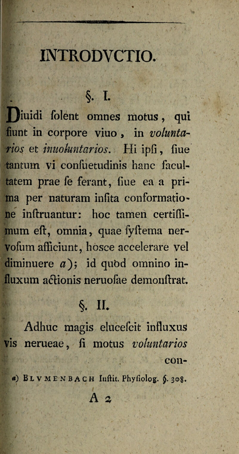 INTRODVCTIO. j. • §• *• J)iuidi folent omnes motus, qui fiunt in corpore viuo , in volunta¬ rios et involuntarios. Hi ipfi , flue tantum vi confuetudinis hanc facul¬ tatem prae fe ferant, (iue ea a pri¬ ma per naturam infita conformatio¬ ne infimantur: hoc tamen certiffi- mum eft, omnia, quae fyftema ner- Vofum afficiunt, hosce accelerare vel diminuere a); id qubd omnino in¬ fluxum actionis neruofae demonftrat. §• II. Adhuc magis elucefcit influxus vis nerueae, fi motus voluntarios con- «) BlvmENBACH Iuftit. Phyfiolog. $.308. A s