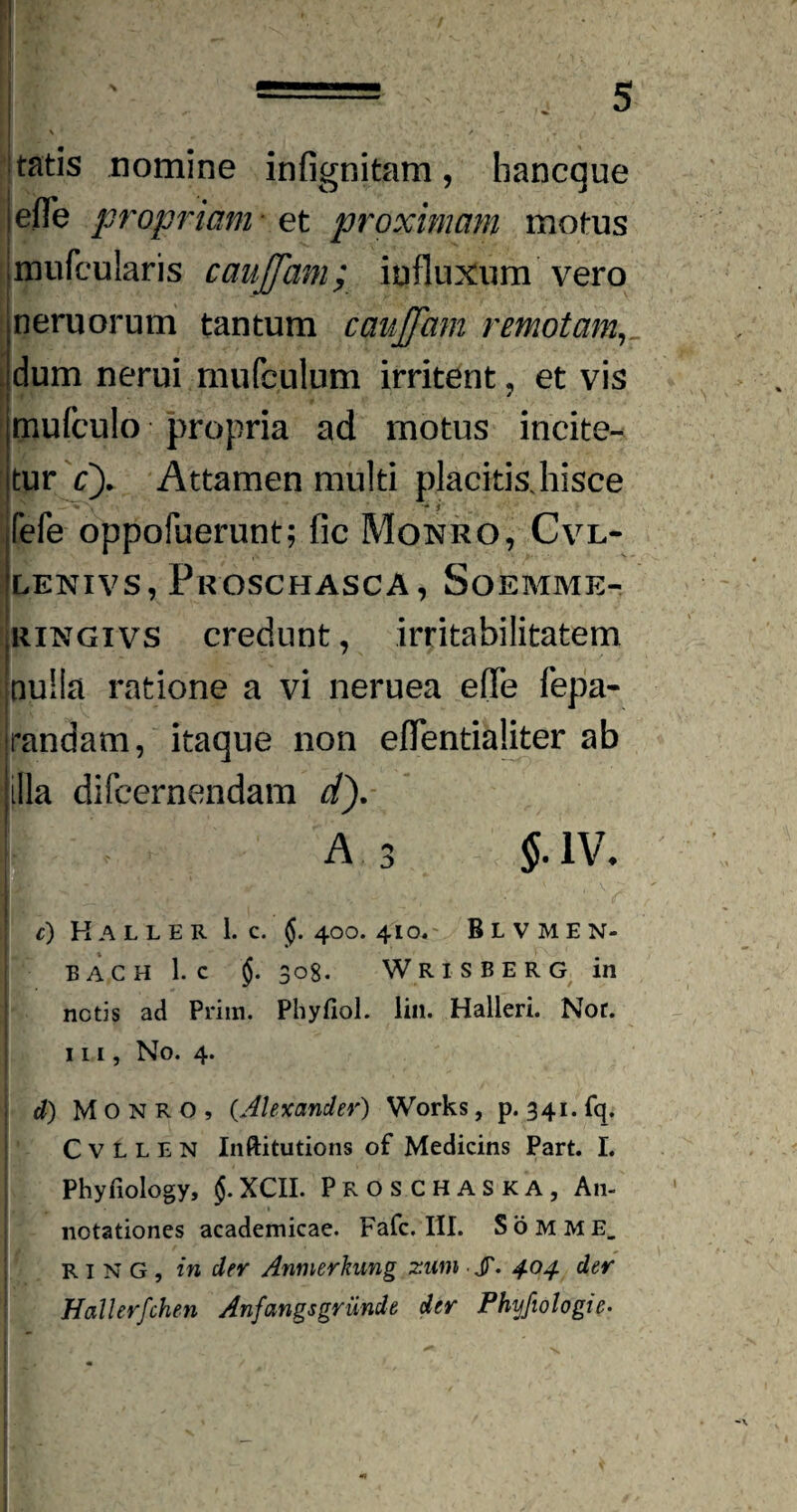 i 5 tatis nomine infignitam, hancque efle propriam • et proximam motus rpufcularis caujjam; influxum vero neruorum tantum caujfam remotam, dum nerui mufeulum irritent , et vis mufculo propria ad motus incite¬ tur cy Attamen multi placitis.hisce I LV • ' - i fele oppofuerunt; fic Monro, Cvl- LENIVS, PeOSCHASCA, SoEMME- ringivs credunt, irritabilitatem nulla ratione a vi neruea efle fepa- randam, itaque non eflentialiter ab illa difeernendam dy a 3 §.m c) Kaller 1. C. 400. 410. Blvmen- EACH 1. C 308. WRISBERG in netis ad Prira. Phyfiol. lin. Halleri. Nor. in. No. 4. d) M O N R O , (.Alexander) Works, p. 341. fq. C v L L E N Inftitutions of Medicins Part. I. Phyfiology, XCII. PROSCHASKA, A11- I ^ notationes academicae. Fafc. III. Somme. w ■ R1 N G , in der Anmerkung zutn ■ JT. 404 der Hallerfchen Anfangsgrunde der Phyfiologic• | k . H v I