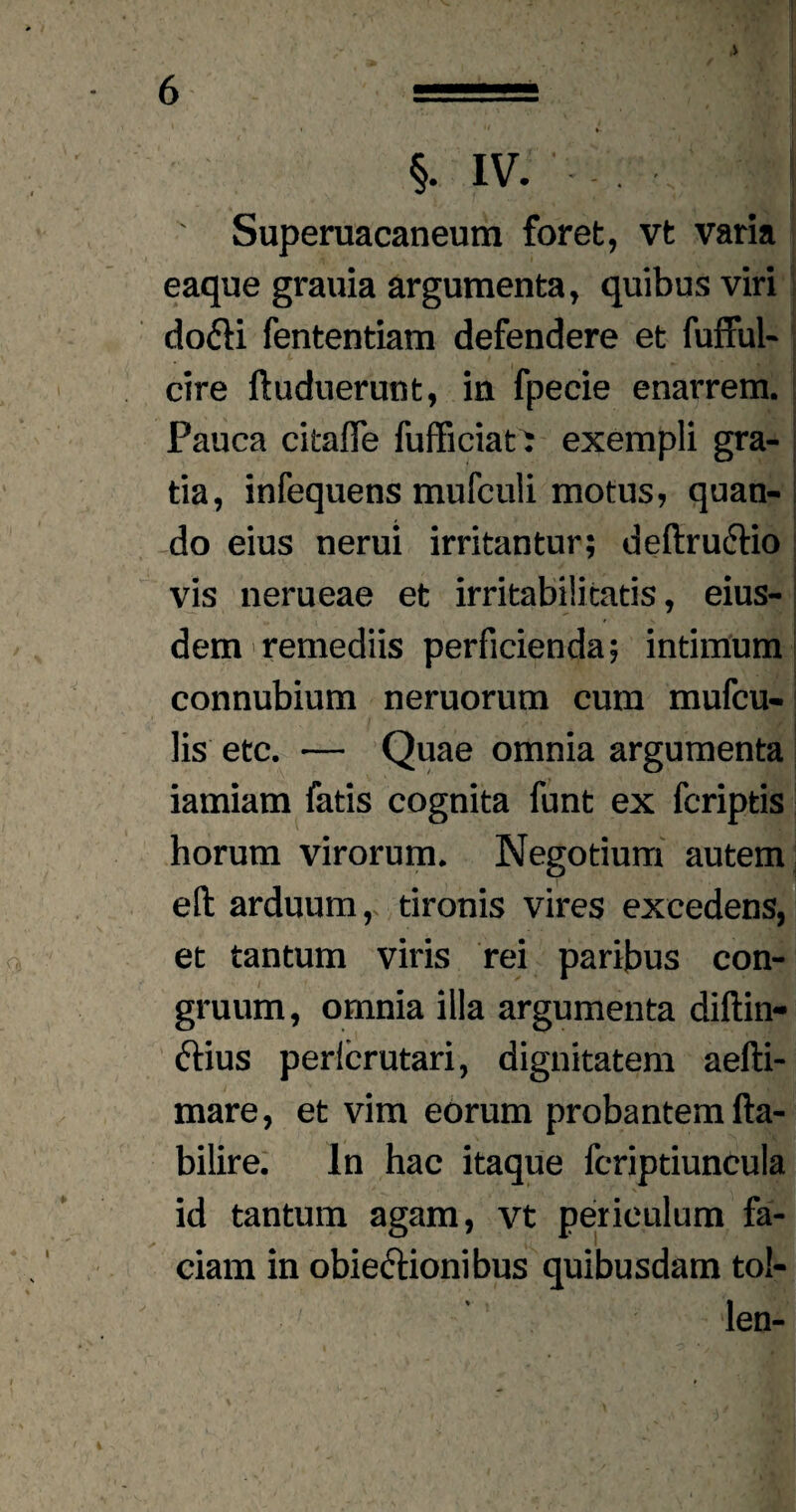 §. IV. Superuacaneum foret, vt varia eaque grauia argumenta, quibus viri do&i fententiam defendere et fufful- cire ftuduerunt, in fpeeie enarrem. Pauca citafle fufficiat: exempli gra¬ tia, infequens mufculi motus, quan¬ do eius nerui irritantur; deftrucHo vis nerueae et irritabilitatis, eius¬ dem remediis perficienda; intimum connubium neruorum cum mufcu- lis etc. — Quae omnia argumenta iamiam fatis cognita funt ex fcriptis horum virorum. Negotium autem eft arduum, tironis vires excedens, et tantum viris rei paribus con¬ gruum, omnia illa argumenta diftin- ftius perlcrutari, dignitatem aefti- mare, et vim eorum probantem fta- bilire. In hac itaque fcriptiuncula r ' v /‘.AM id tantum agam, vt periculum fa¬ ciam in obiectionibus quibusdam tol- len- ■