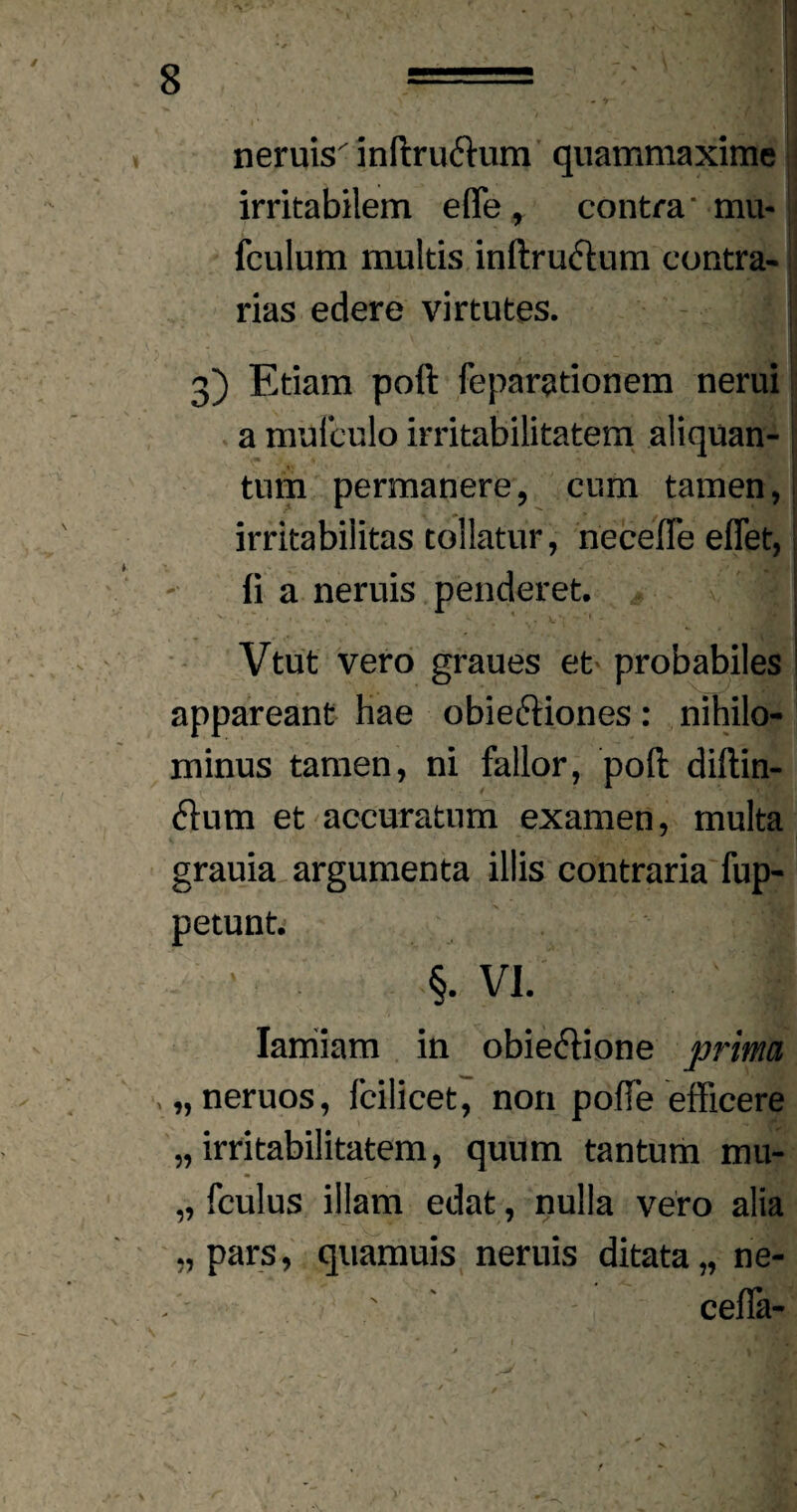 neniis inftruftum quammaxime irritabilem efle , contra' mu* fculum multis inftruftum contra¬ rias edere virtutes. . 3) Etiam poft feparationem nerui a muiculo irritabilitatem aliquan¬ tum permanere, cum tamen, irritabilitas tollatur, necefle eflet,; ii a neruis penderet. Vtut vero graues et probabiles appareant hae obieftiones: nihilo¬ minus tamen, ni fallor, poft diftin- flutn et accuratum examen, multa grauia argumenta illis contraria fup- petunt. 1 §. VI. Iarriiam in obieetione prima , „neruos, fcilicet, non poffe efficere „ irritabilitatem, quum tantum mu- „ fculus illam edat, nulla vero alia „ pars, quamuis neruis ditata „ ne- ' cefia-