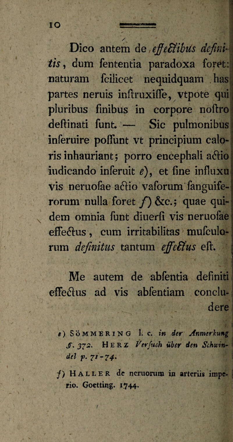 Dico antem de,ejfe£fibus defini- tis, dum fententia paradoxa foret: naturam fcilicet nequidquam . has partes neruis infiruxifie, vtpote qui ; pluribus finibus in corpore noftro deftinati funt. — Sic pulmonibus inferuire poflunt vt principium calo-1 ris inhauriant; porro encephali adfio iudicando inferuit e), et fine influxu vis neruofae aftio vaforum fanguife-1 rorum nulla foret f) &c.; quae qui- j dem omnia funt diuerfi vis neruofae effeftus , cum irritabilitas ■ mufculo- rum definitus tantum effeEtus eft. * ^ » iltfi fl Me autem de abfentia definiti effedus ad vis abfentiam conclu¬ dere V i II i) SoMMERlNG I. c. in der Anmerkung jT. Herz Verfuch uber den Schwin- del p. 71-74. /} Haller de ncruonun in arteriis impe- | rio. Goetting. 1744-