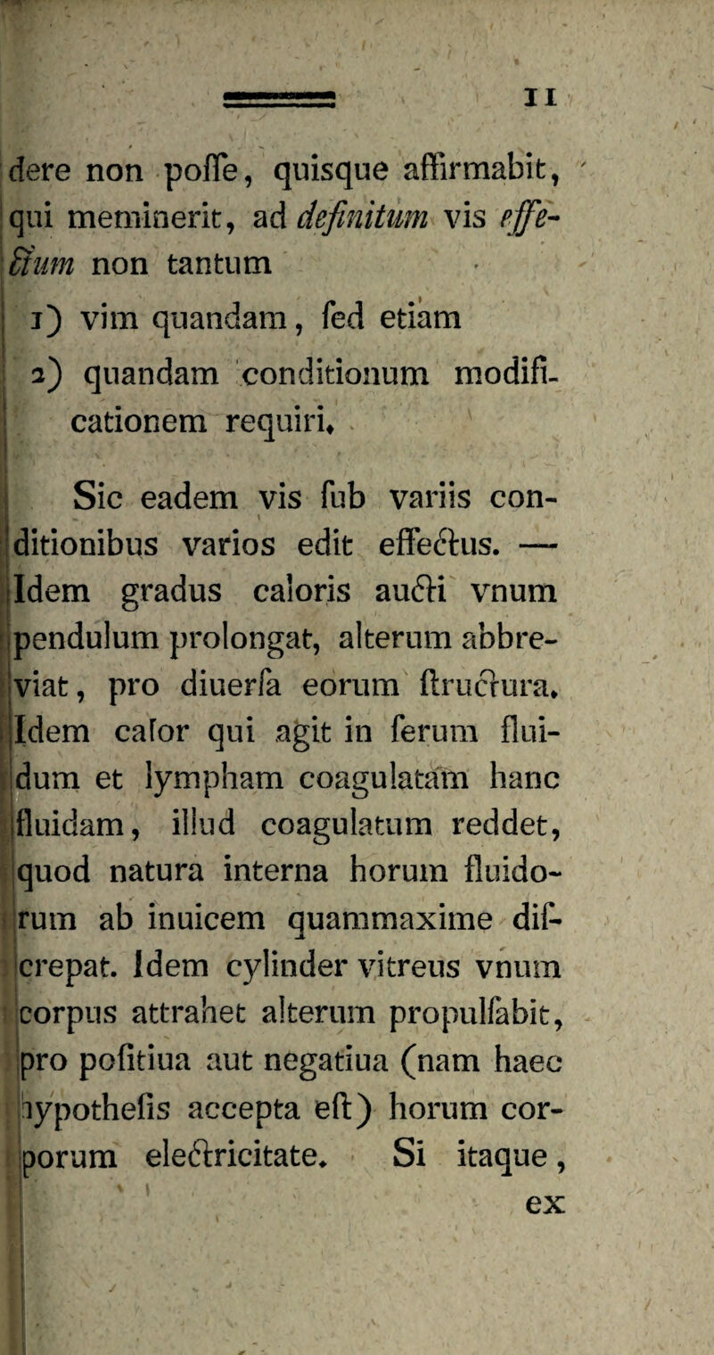 dere non pofle, quisque affirmabit, ' qui meminerit, ad definitum vis pffe- \&um non tantum : i) vim quandam, fed etiam x : / .y j \ a) quandam conditionum modifi- ' cationem requiri* Sic eadem vis fub variis con- (ig- ditionibus varios edit effe6his. — ■ / /1 ddem gradus caloris au6K vnum 1 pendulum prolongat, alterum abbre¬ viat , pro diuerfa eorum ftrucrura* i Idem cafor qui agit in ferum flui¬ dum et lympham coagulatam hanc Ifluidam, illud coagulatum reddet, quod natura interna horum fluido¬ rum ab inuicem quammaxime dil- crepat. Idem cylinder vitreus vnum corpus attrahet alterum propulfabit, pro pofitiua aut negatiua (nam haec lypothefis accepta eft) horum cor¬ porum eleftricitate* Si itaque, B ex