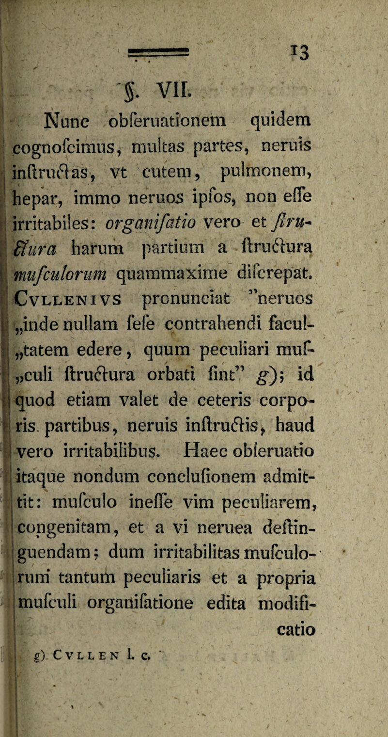 T3 Nunc obferuationem quidem cognofcimus, multas partes, neruis ! inftruftas, vt cutem, pulmonem, hepar, immo neruos ipfos, non effe irritabiles: organifatio vero et Jlru- fiiira harum partium a ftruftura t mufculorum quammaxime difcrepat. Cvllenivs pronunciat ”neruos | „inde nullam fele contrahendi facul¬ tatem edere, quum peculiari muf- ,>culi ftruftura orbati fint” g); id quod etiam valet de ceteris corpo¬ ris, partibus, neruis inftrudHs, haud i vero irritabilibus. Haec obleruatio itaque nondum conclufionem admit¬ tit: mufculo inelTe vim peculiarem, congenitam, et a vi neruea deftin- guendam; dum irritabilitas mufculo¬ rum tantum peculiaris et a propria jmufculi organifatione edita modifi¬ catio g) CVLLEN Lc, '