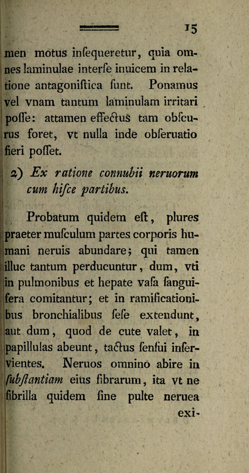 *5 men motus infequeretur, quia om¬ nes laminulae interfe inuicem in rela¬ tione antagoniftica funt. Ponamus vel vnam tantum laminulam irritari pofle: attamen effe&uS tam obfcu- rus foret, vt nulla inde obferuatio fieri poflet. %) Ex ratione connuhii nemorum Wf ^ / cum hifce partibus. Probatum quidem eft, plures praeter mufculum partes corporis hu¬ mani neruis abundare; qui tamen illuc tantum perducuntur, dum, vti in pulmonibus et hepate vafa langui- fera comitantur; et in ramificationi- bus bronchialibus fefe extendunt, aut dum, quod de cute valet, in papillulas abeunt, ta&us fenlui infer- vientes. Neruos omnino abire in fubfiantiam eius fibrarum, ita vt ne fibrilla quidem fine pulte neruea exi-