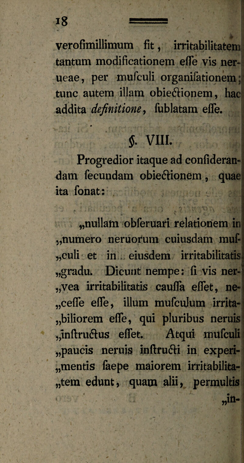 verofimillimum fit, irritabilitatem tantum modificationem effe vis ner- ueae, per mufculi organifationem; tunc autem illam obiedtionem, hac addita definitione, fublatam effe. # II §. VIII. Progredior itaque ad confideran- dam fecundam obie&ionem , quae ita fonat: j *.■ ■ mi * ' fc I • ' ; ^ V- W ,JM| J • - fi * •* ■ ’-•* • * - ‘ r * J *.( ■ i „nullam obferuari relationem in „numero neruorum cuiusdam muf- „culi et in eiusdem irritabilitatis, „gradu. Dicunt nempe: fi vis ner-| „vea irritabilitatis cauffa effet, ne- „ceffe effe, illum mufculum irrita-j „biliorem effe, qui pluribus neruis! „inftru6tus effet. Atqui mufculi „paucis neruis inftru&i in experi- „mentis faepe maiorem irritabilita- „tem edunt, quam alii, permultis