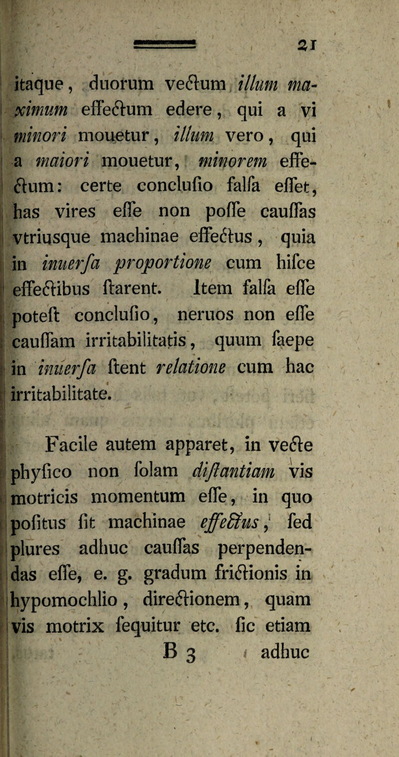 itaque, duorum ve&um illum ma¬ ximum effeftum edere, qui a vi minori mouetur, illum vero, qui a maiori mouetur, minorem effe- flum: certe conclufio falfa effet, has vires efle non pofTe cauflas vtriqsque machinae effe&us , quia in inuerfa proportione cum hifce effeftibus ftarent. Item falfa efle poteft conclufio, neruos non efle cauflam irritabilitatis, quum faepe in inuerfa ftent relatione cum hac irritabilitate. Ii Facile autem apparet, in veCte , phyfico non folam diftantiam vis motricis momentum efle, in quo politus fit machinae efferus; fed plures adhuc cauflas perpenden¬ das efle, e. g. gradum frictionis in hypomochlio , direCKonem, quam vis motrix fequitur etc. fic etiam B 3 i adhuc /