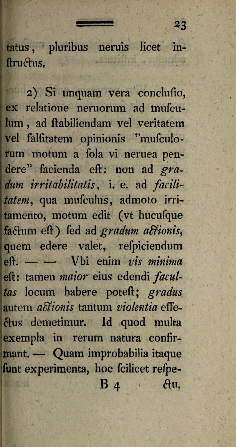 = *3 tatus, pluribus neruis licet in- ftru&us, | a) Si unquam vera conclufio, ex relatione neruorum ad mufcu- lum, ad ftabiliendam vel veritatem vel falfitatem opinionis vmufculo- rum motum a fola vi neruea pen¬ dere’5 facienda eft: non ad gra¬ dum irritabilitatis, i* e. ad facili- \tatem, qua mufculus, admoto irri¬ tamento, motum edit (vt hucufque faftum eft) fed ad gradum affiionis, quem edere valet, refpiciendum eft.-Vbi enim vis minima eft: tamen maior eius edendi facul¬ tas locum habere poteft; gradus autem affiionis tantum violentia effe- ftus demetimur. Id quod multa exempla in rerum natura confir¬ mant. — Quam improbabilia itaque funt experimenta, hoc fcilicet refpe- || 64« <ftu,